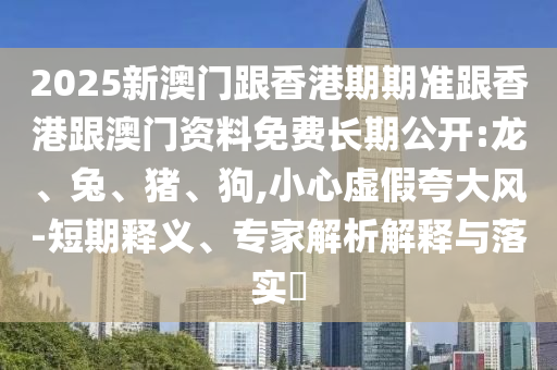 2025新澳门跟香港期期准跟香港跟澳门资料免费长期公开:龙、兔、猪、狗,小心虚假夸大风-短期释义、专家解析解释与落实​